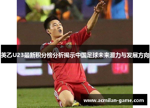 英乙U23最新积分榜分析揭示中国足球未来潜力与发展方向
