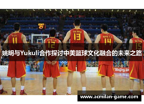 姚明与Yukuli合作探讨中美篮球文化融合的未来之路