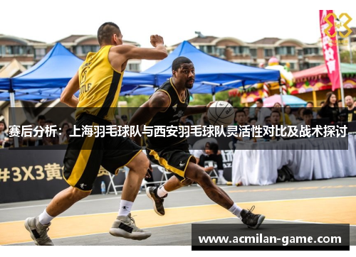 赛后分析：上海羽毛球队与西安羽毛球队灵活性对比及战术探讨