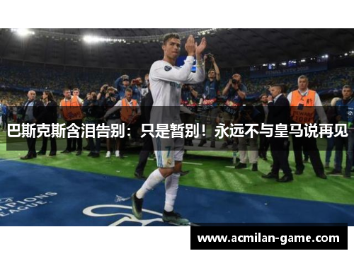 巴斯克斯含泪告别：只是暂别！永远不与皇马说再见